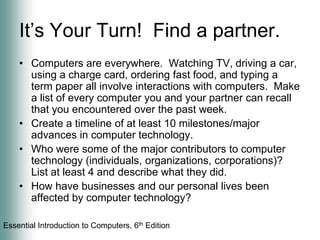 It’s Your Turn!  Find a partner. Computers are everywhere.  Watching TV, driving a car, using a charge card, ordering fast food, and typing a term paper all involve interactions with computers.  Make a list of every computer you and your partner can recall that you encountered over the past week.Create a timeline of at least 10 milestones/major advances in computer technology.Who were some of the major contributors to computer technology (individuals, organizations, corporations)?  List at least 4 and describe what they did.How have businesses and our personal lives been affected by computer technology?  
