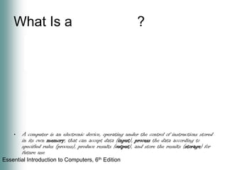What Is a Computer?A computer is an electronic device, operating under the control of instructions stored in its own memory, that can accept data (input), process the data according to specified rules (process), produce results (output), and store the results (storage) for future use