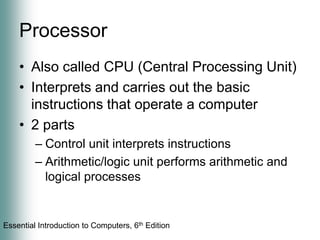 ProcessorAlso called CPU (Central Processing Unit)Interprets and carries out the basic instructions that operate a computer2 partsControl unit interprets instructionsArithmetic/logic unit performs arithmetic and logical processes