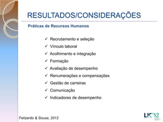 RESULTADOS/CONSIDERAÇÕES
     Práticas de Recursos Humanos


               Recrutamento e seleção
               Vínculo laboral
               Acolhimento e integração
               Formação
               Avaliação de desempenho
               Renumerações e compensações
               Gestão de carreiras
               Comunicação
               Indicadores de desempenho



Felizardo & Sousa, 2012
 