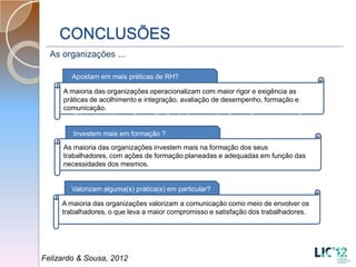 CONCLUSÕES
  As organizações ...

        Apostam em mais práticas de RH?

     A maioria das organizações operacionalizam com maior rigor e exigência as
     práticas de acolhimento e integração, avaliação de desempenho, formação e
     comunicação.
     acolhimento e integração, avaliação de desempenho, formação e comunicação
     acolhimento e integração, avaliação de desempenho, formação e comunicação
        Investem mais em formação ?
     As maioria das organizações investem mais na formação dos seus
     trabalhadores, com ações de formação planeadas e adequadas em função das
     necessidades dos mesmos.


        Valorizam alguma(s) prática(s) em particular?

     A maioria das organizações valorizam a comunicação como meio de envolver os
     trabalhadores, o que leva a maior compromisso e satisfação dos trabalhadores.




Felizardo & Sousa, 2012
 