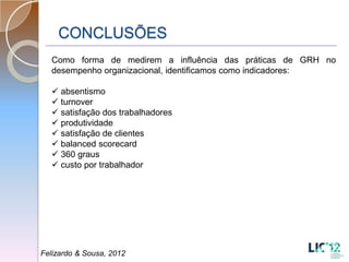 CONCLUSÕES
  Como forma de medirem a influência das práticas de GRH no
  desempenho organizacional, identificamos como indicadores:

   absentismo
   turnover
   satisfação dos trabalhadores
   produtividade
   satisfação de clientes
   balanced scorecard
   360 graus
   custo por trabalhador




Felizardo & Sousa, 2012
 