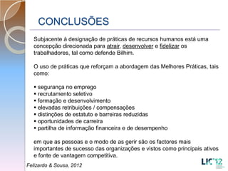 CONCLUSÕES
  Subjacente à designação de práticas de recursos humanos está uma
  concepção direcionada para atrair, desenvolver e fidelizar os
  trabalhadores, tal como defende Bilhim.

  O uso de práticas que reforçam a abordagem das Melhores Práticas, tais
  como:

   segurança no emprego
   recrutamento seletivo
   formação e desenvolvimento
   elevadas retribuições / compensações
   distinções de estatuto e barreiras reduzidas
   oportunidades de carreira
   partilha de informação financeira e de desempenho

  em que as pessoas e o modo de as gerir são os factores mais
  importantes de sucesso das organizações e vistos como principais ativos
  e fonte de vantagem competitiva.
Felizardo & Sousa, 2012
 