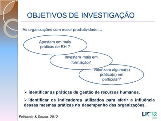 OBJETIVOS DE INVESTIGAÇÃO
  As organizações com maior produtividade ...


           Apostam em mais
           práticas de RH ?

                          Investem mais em
                              formação?
                                        Valorizam alguma(s)
                                           prática(s) em
                                             particular?
                                                 ca

   identificar as práticas de gestão de recursos humanos.
   identificar os indicadores utilizados para aferir a influência
  dessas mesmas práticas no desempenho das organizações.

Felizardo & Sousa, 2012
 
