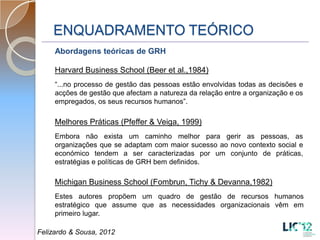 ENQUADRAMENTO TEÓRICO
     Abordagens teóricas de GRH

     Harvard Business School (Beer et al.,1984)
     “...no processo de gestão das pessoas estão envolvidas todas as decisões e
     acções de gestão que afectam a natureza da relação entre a organização e os
     empregados, os seus recursos humanos”.

     Melhores Práticas (Pfeffer & Veiga, 1999)
     Embora não exista um caminho melhor para gerir as pessoas, as
     organizações que se adaptam com maior sucesso ao novo contexto social e
     económico tendem a ser caracterizadas por um conjunto de práticas,
     estratégias e políticas de GRH bem definidos.

     Michigan Business School (Fombrun, Tichy & Devanna,1982)
     Estes autores propõem um quadro de gestão de recursos humanos
     estratégico que assume que as necessidades organizacionais vêm em
     primeiro lugar.

Felizardo & Sousa, 2012
 