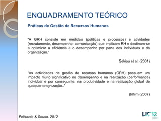 ENQUADRAMENTO TEÓRICO
     Práticas de Gestão de Recursos Humanos


     “A GRH consiste em medidas (políticas e processos) e atividades
     (recrutamento, desempenho, comunicação) que implicam RH e destinam-se
     a optimizar a eficiência e o desempenho por parte dos indivíduos e da
     organização.”

                                                          Sekiou et al. (2001)


     “As actividades de gestão de recursos humanos (GRH) possuem um
     impacto muito significativo no desempenho e na realização (performance)
     individual e por conseguinte, na produtividade e na realização global de
     qualquer oragnização..”

                                                                Bilhim (2007)




Felizardo & Sousa, 2012
 