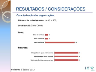 RESULTADOS / CONSIDERAÇÕES
     Caracterização das organizações

      Número de trabalhadores: de 42 a 800.

      Localização: Zona Centro


      Setor:
                      Setor de serviços       1

                       Setor comercial        1

                        Setor industrial                10



      Natureza:

                    Integradas em grupo internacional        4

                        Integradas em grupo nacional         4

                   Nacionais não integradas em grupo         4




Felizardo & Sousa, 2012
 