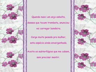 Quando nasci um anjo esbelto, desses que tocam trombeta, anunciou: vai carregar bandeira. Cargo muito pesado pra mulher, esta espécie ainda envergonhada. Aceito os subterfúgios que me cabem, sem precisar mentir.  