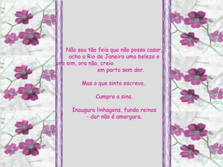 Não sou tão feia que não possa casar, acho o Rio de Janeiro uma beleza e ora sim, ora não, creio  em parto sem dor. Mas o que sinto escrevo.  Cumpro a sina. Inauguro linhagens, fundo reinos - dor não é amargura. 