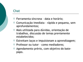 Chat Ferramenta síncrona – data e horário; Comunicação imediata – rápida e pequena, sem aprofundamentos; Mais utilizada para dúvidas, orientação de trabalhos, discussão de temas previamente estabelecidos; Estreitam laços e impulsionam a aprendizagem; Professor ou tutor – como mediadores;  Agendamento prévio, com objetivo do bate-papo. 