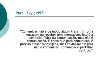 Para Lévy (1997): “ Comunicar não é de modo algum transmitir uma mensagem ou receber uma mensagem. Isso é a condição física da comunicação, mas não é comunicação. É certo que para comunicar, é preciso enviar mensagens, mas enviar mensagens não é comunicar. Comunicar é partilhar sentido.” 
