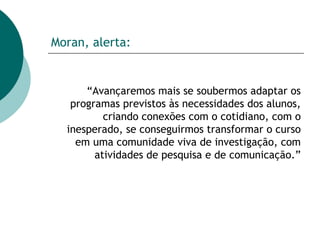 Moran, alerta: “ Avançaremos mais se soubermos adaptar os programas previstos às necessidades dos alunos, criando conexões com o cotidiano, com o inesperado, se conseguirmos transformar o curso em uma comunidade viva de investigação, com atividades de pesquisa e de comunicação.” 