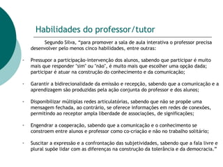 Habilidades do professor/tutor Segundo Silva, “para promover a sala de aula interativa o professor precisa desenvolver pelo menos cinco habilidades, entre outras: Pressupor a participação-intervenção dos alunos, sabendo que participar é muito mais que responder "sim" ou "não", é muito mais que escolher uma opção dada; participar é atuar na construção do conhecimento e da comunicação;  Garantir a bidirecionalidade da emissão e recepção, sabendo que a comunicação e a aprendizagem são produzidas pela ação conjunta do professor e dos alunos;  Disponibilizar múltiplas redes articulatórias, sabendo que não se propõe uma mensagem fechada, ao contrário, se oferece informações em redes de conexões, permitindo ao receptor ampla liberdade de associações, de significações;  Engendrar a cooperação, sabendo que a comunicação e o conhecimento se constroem entre alunos e professor como co-criação e não no trabalho solitário;  Suscitar a expressão e a confrontação das subjetividades, sabendo que a fala livre e plural supõe lidar com as diferenças na construção da tolerância e da democracia.” 