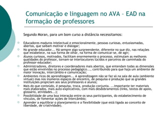 Comunicação e linguagem no AVA – EAD na formação de professores Segundo Moran, para um bom curso a distância necessitamos: Educadores maduros intelectual e emocionalmente, pessoas curiosas, entusiasmadas, abertas, que saibam motivar e dialogar;  No grande educador... Há sempre algo surpreendente, diferente no que diz, nas relações que estabelece, na sua forma de olhar, na forma de comunicar-se, de agir; Alunos curiosos, motivados, facilitam enormemente o processo, estimulam as melhores qualidades do professor, tornam-se interlocutores lúcidos e parceiros de caminhada do professor-educador; Administradores, diretores e coordenadores mais abertos, que entendam todas as dimensões que estão envolvidas no processo pedagógico..., contribuindo para que haja um ambiente de maior inovação, intercâmbio e comunicação; Ambientes ricos de aprendizagem... A aprendizagem não se faz só na sala de aula (ambiente virtual) mas nos inúmeros espaços de encontro, de pesquisa e produção que as grandes instituições propiciam aos seus professores e alunos; Mais do que conteúdo, é pesquisa, troca, produção conjunta. ...importante ter materiais mais elaborados, mais auto-explicativos, com mais desdobramentos (links, textos de apoio, glossário, atividades...); Possibilidade de uma boa interação entre os seus participantes, do estabelecimento de vínculos, de fomentar ações de intercâmbio;  Aprender a equilibrar o planejamento e a flexibilidade (que está ligada ao conceito de liberdade, de criatividade).  