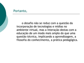 Portanto,   o desafio não se reduz com a questão da incorporação de tecnologias e mídias no ambiente virtual, mas a interação destas com a educação de um modo mais amplo do que uma questão técnica, implicando a aprendizagem, a filosofia do conhecimento, a prática pedagógica.  