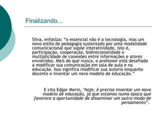 Finalizando...   Silva, enfatiza: “o essencial não é a tecnologia, mas um novo estilo de pedagogia sustentado por uma modalidade comunicacional que supõe interatividade, isto é, participação, cooperação, bidirecionalidade e multiplicidade de conexões entre informações e atores envolvidos. Mais do que nunca, o professor está desafiado a modificar sua comunicação em sala de aula e na educação. Isso significa modificar sua autoria enquanto docente e inventar um novo modelo de educação.” E cita Edgar Morin, " hoje, é preciso inventar um novo modelo de educação, já que estamos numa época que favorece a oportunidade de disseminar um outro modo de pensamento” .  