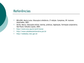 Referências BELLONI, Maria Luiza. Educação à distância. 2ª edição. Campinas, SP: Autores Associados, 2001.  SILVA, Marco. Educação online: teorias, práticas, legislação, formação corporativa. São Paulo: Edições Loyola, 2003.  http://www.eca.usp.br/prof/moran http://www.saladeaulainterativa.pro.br http://webeduc.mec.gov.br 