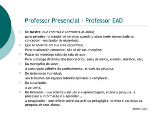 Professor Presencial - Professor EAD De  mestre  (que controla e administra as aulas), para  parceiro  (prestador de serviços quando o aluno sente necessidade ou conceptor – realizador de materiais ); Que se atualiza em sua área específica;  Para atualização constante, não só de sua disciplina; Passar do monólogo sábio de sala de aula,  Para o diálogo dinâmico dos laboratórios, salas de meios, e-mails, telefone, etc; Do monopólio do saber,  à construção coletiva do conhecimento, através da pesquisa; Do isolamento individual,  aos trabalhos em equipes interdisciplinares e complexas; Da autoridade,  à parceria; De formador – que orienta o estudo e a aprendizagem, ensina a pesquisa, a processar a informação e a aprender...,  a pesquisador – que reflete sobre sua prática pedagógica, orienta e participa da pesquisa de seus alunos. Belloni, 2001 