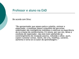 Professor e aluno na EAD De acordo com Silva: “ De apresentador que separa palco e platéia, emissor e espectador, o professor passa a arquiteto de percursos, mobilizador das inteligências múltiplas e coletivas na experiência da co-criação do conhecimento. E o aluno, por sua vez, deixa a condição de espectador, não está mais submetido ao constrangimento da recepção passiva, reduzido a olhar, ouvir, copiar e prestar contas. Assim, ele cria, modifica, constrói, aumenta e torna-se co-autor da aprendizagem.”  