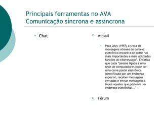 Principais ferramentas no AVA Comunicação síncrona e assíncrona Chat e-mail Para Lévy (1997) a troca de mensagens através do correio eletrônico encontra-se entre “as mais importantes e mais utilizadas funções do ciberespaço”. Enfatiza que cada “pessoa ligada a uma rede de computadores pode ter uma caixa postal eletrônica identificada por um endereço especial, receber mensagens enviadas e enviar mensagens a todos aqueles que possuem um endereço eletrônico...” Fórum 