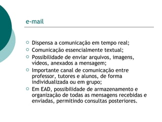 e-mail Dispensa a comunicação em tempo real; Comunicação essencialmente textual;  Possibilidade de enviar arquivos, imagens, vídeos, anexados a mensagem; Importante canal de comunicação entre professor, tutores e alunos, de forma individualizada ou em grupo; Em EAD, possibilidade de armazenamento e organização de todas as mensagens recebidas e enviadas, permitindo consultas posteriores.  