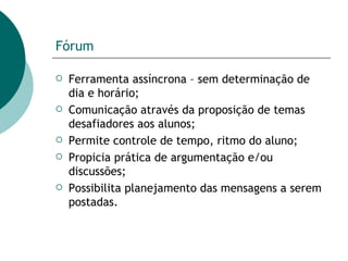 Fórum Ferramenta assíncrona – sem determinação de dia e horário; Comunicação através da proposição de temas desafiadores aos alunos; Permite controle de tempo, ritmo do aluno; Propicia prática de argumentação e/ou discussões; Possibilita planejamento das mensagens a serem postadas. 