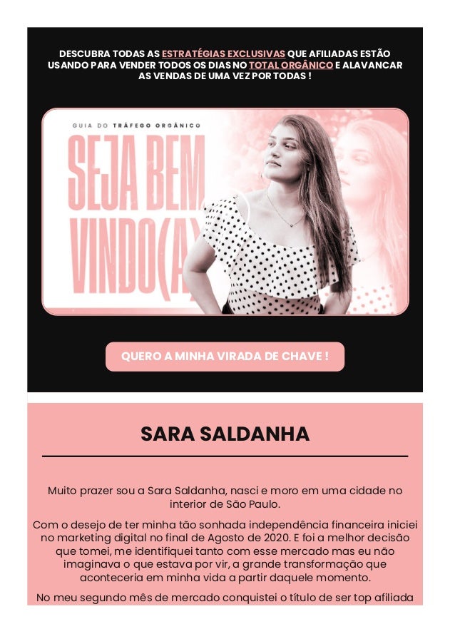 DESCUBRA TODAS AS ESTRATÉGIAS EXCLUSIVAS QUE AFILIADAS ESTÃO
USANDO PARA VENDER TODOS OS DIAS NO TOTAL ORGÂNICO E ALAVANCAR
AS VENDAS DE UMA VEZ POR TODAS !

QUERO A MINHA VIRADA DE CHAVE !
SARA SALDANHA
Muito prazer sou a Sara Saldanha, nasci e moro em uma cidade no
interior de São Paulo.
Com o desejo de ter minha tão sonhada independência financeira iniciei
no marketing digital no final de Agosto de 2020. E foi a melhor decisão
que tomei, me identifiquei tanto com esse mercado mas eu não
imaginava o que estava por vir, a grande transformação que
aconteceria em minha vida a partir daquele momento.
No meu segundo mês de mercado conquistei o título de ser top afiliada
pela primeira vez e a partir daquele momento comecei desenvolver
 