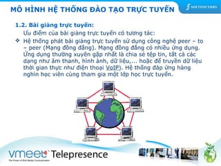 MÔ HÌNH HỆ THỐNG ĐÀO TẠO TRỰC TUYẾN 
1.2. Bài giảng trực tuyến: 
Ưu điểm của bài giảng trực tuyến có tương tác: 
 Hệ thống phát bài giảng trực tuyến sử dụng công nghệ peer – to 
– peer (Mạng đồng đẳng). Mạng đồng đẳng có nhiều ứng dụng. 
Ứng dụng thường xuyên gặp nhất là chia sẻ tệp tin, tất cả các 
dạng như âm thanh, hình ảnh, dữ liệu,... hoặc để truyền dữ liệu 
thời gian thực như điện thoại VoIP). Hệ thống đáp ứng hàng 
nghìn học viên cùng tham gia một lớp học trực tuyến. 
 