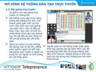MÔ HÌNH HỆ THỐNG ĐÀO TẠO TRỰC TUYẾN 
1.2. Bài giảng trực tuyến: 
Ưu điểm của bài giảng trực 
tuyến có tương tác: 
 Hệ thống cung cấp chức năng 
tương tác bằng hình ảnh, âm 
thanh giữa giáo viên và học 
sinh. Học sinh xem bài giảng 
của giáo viên, nếu có điều gì 
thắc mắc, học viên có thể xin 
phép được tham dự vào phòng 
học ảo với đầy đủ các công cụ 
hỗ trợ để tương tác với thầy 
giáo. 
 Năng lực phục vụ của những 
bài giảng này là rất lớn, hàng 
chục nghìn người có thể xem 
bài giảng trực tuyến ở ngoài và 
cùng lúc 16 người có thể tương 
tác với thầy giáo. 
 Người quản trị hệ thống hoặc thầy giáo 
khởi tạo phòng học ảo trên MCU sau đó 
streaming toàn bộ nội dung phòng họp 
đến IPTV Server. Người dùng có thể xem 
toàn bộ nội dung học thông qua link trên 
Web Portal. 
 