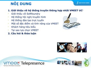 NỘI DUNG 
1. Giới thiệu về hệ thống truyền thông hợp nhất VMEET UC2 
 Giới thiệu về Softfoundry 
 Hệ thống hội nghị truyền hình 
 Hệ thống đào tạo trực tuyến 
 Một số đặc điểm và tính năng của VMEET 
 Khách hàng tiêu biểu 
 Tại sao lựa chọn VMEET 
2. Câu hỏi & thảo luận 
 