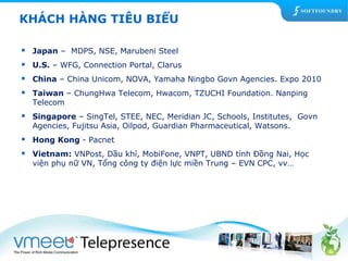 KHÁCH HÀNG TIÊU BIỂU 
 Japan – MDPS, NSE, Marubeni Steel 
 U.S. – WFG, Connection Portal, Clarus 
 China – China Unicom, NOVA, Yamaha Ningbo Govn Agencies. Expo 2010 
 Taiwan – ChungHwa Telecom, Hwacom, TZUCHI Foundation. Nanping 
Telecom 
 Singapore – SingTel, STEE, NEC, Meridian JC, Schools, Institutes, Govn 
Agencies, Fujitsu Asia, Oilpod, Guardian Pharmaceutical, Watsons. 
 Hong Kong - Pacnet 
 Vietnam: VNPost, Dầu khí, MobiFone, VNPT, UBND tỉnh Đồng Nai, Học 
viện phụ nữ VN, Tổng công ty điện lực miền Trung – EVN CPC, vv… 
 