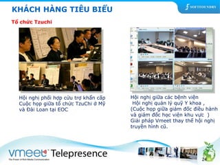 Hội nghị giữa các bệnh viện 
Hội nghị quản lý quỹ Y khoa , 
(Cuộc họp giữa giám đốc điều hành 
và giám đốc học viện khu vực ) 
Giải pháp Vmeet thay thế hội nghị 
truyền hình cũ. 
24 
KHÁCH HÀNG TIÊU BIỂU 
Tổ chức Tzuchi 
Hội nghị phối hợp cứu trợ khẩn cấp 
Cuộc họp giữa tổ chức TzuChi ở Mỹ 
và Đài Loan tại EOC 
 