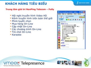KHÁCH HÀNG TIÊU BIỂU 
Trung tâm giải tri NanPing Telecom – Fully 
 Hội nghị truyền hình Video HD 
 Kênh truyền hình trên toàn thế giới 
 Phim tuyển chọn 
 Mua hàng On-Line 
 Cập nhật On-Line 
 Các chương trình On-Line 
 Trò chơi On-Line 
 Karaoke 
 
