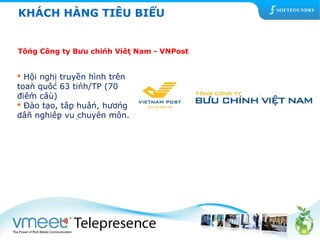 KHÁCH HÀNG TIÊU BIỂU 
Tổng Công ty Bưu chính Việt Nam - VNPost 
 Hội nghị truyền hình trên 
toàn quốc 63 tỉnh/TP (70 
điểm cầu) 
 Đào tạo, tập huấn, hướng 
dẫn nghiệp vụ chuyên môn. 
 