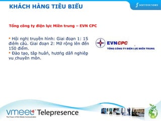 KHÁCH HÀNG TIÊU BIỂU 
Tổng công ty điện lực Miền trung – EVN CPC 
 Hội nghị truyền hình: Giai đoạn 1: 15 
điểm cầu. Giai đoạn 2: Mở rộng lên đến 
150 điểm. 
 Đào tạo, tập huấn, hướng dẫn nghiệp 
vụ chuyên môn. 
 