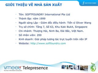 GIỚI THIỆU VỀ NHÀ SẢN XUẤT 
• Tên: SOFTFOUNDRY International Pte Ltd 
• Thành lâp: năm 1999 
• Người sáng Lập - Giám đốc điều hành: Tiến sĩ Oliver Wang 
• Trụ sở chính: Tầng 7, Số 63, Khu Kaki Bukit, Singapore 
• Chi nhánh: Thượng Hải, Ninh Ba, Đài Bắc, Việt Nam. 
• Số nhân viên: 200 
• Kinh doanh: Giải pháp tương tác trực tuyến trên nền IP 
• Website: http://www.softfoundry.com 
 