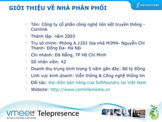 GIỚI THIỆU VỀ NHÀ PHÂN PHỐI 
• Tên: Công ty cổ phần công nghệ liên kết truyền thông - 
Comlink 
• Thành lâp: năm 2003 
• Trụ sở chính: Phòng A.1201 tòa nhà M3M4- Nguyễn Chí 
Thanh- Đống Đa- Hà Nội 
• Chi nhánh: Đà Nẵng, TP Hồ Chí Minh 
• Số nhân viên: 42 
• Doanh thu trung bình trong 5 năm gần đây: 80 tỷ Đồng 
• Lĩnh vực kinh doanh: Viễn thông & Công nghệ thông tin 
• Đối tác: Đại diện bán hàng của Softfoundry tại Việt Nam 
• Website: http://www.comlinkmedia.vn 
 