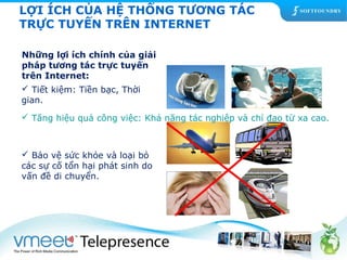 LỢI ÍCH CỦA HỆ THỐNG TƯƠNG TÁC 
TRỰC TUYẾN TRÊN INTERNET 
Những lợi ích chính của giải 
pháp tương tác trực tuyến 
trên Internet: 
 Tiết kiệm: Tiền bạc, Thời 
gian. 
 Tăng hiệu quả công việc: Khả năng tác nghiệp và chỉ đạo từ xa cao. 
 Bảo vệ sức khỏe và loại bỏ 
các sự cố tổn hại phát sinh do 
vấn đề di chuyển. 
 