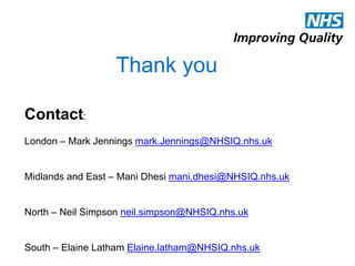 Thank you
Contact:
London – Mark Jennings mark.Jennings@NHSIQ.nhs.uk
Midlands and East – Mani Dhesi mani.dhesi@NHSIQ.nhs.uk
North – Neil Simpson neil.simpson@NHSIQ.nhs.uk
South – Elaine Latham Elaine.latham@NHSIQ.nhs.uk
 