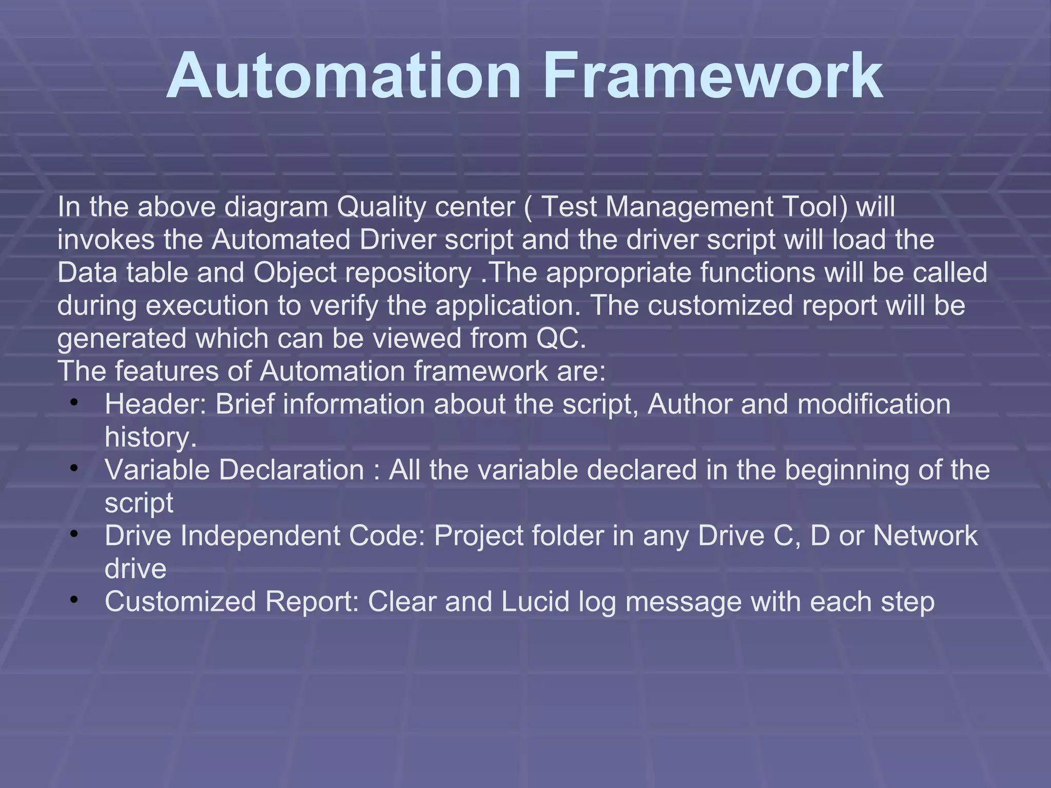 Automation Framework In the above diagram Quality center ( Test Management Tool) will invokes the Automated Driver script and the driver script will load the Data table and Object repository .The appropriate functions will be called during execution to verify the application. The customized report will be generated which can be viewed from QC. The features of Automation framework are: Header: Brief information about the script, Author and modification history. Variable Declaration : All the variable declared in the beginning of the script Drive Independent Code: Project folder in any Drive C, D or Network drive Customized Report: Clear and Lucid log message with each step 