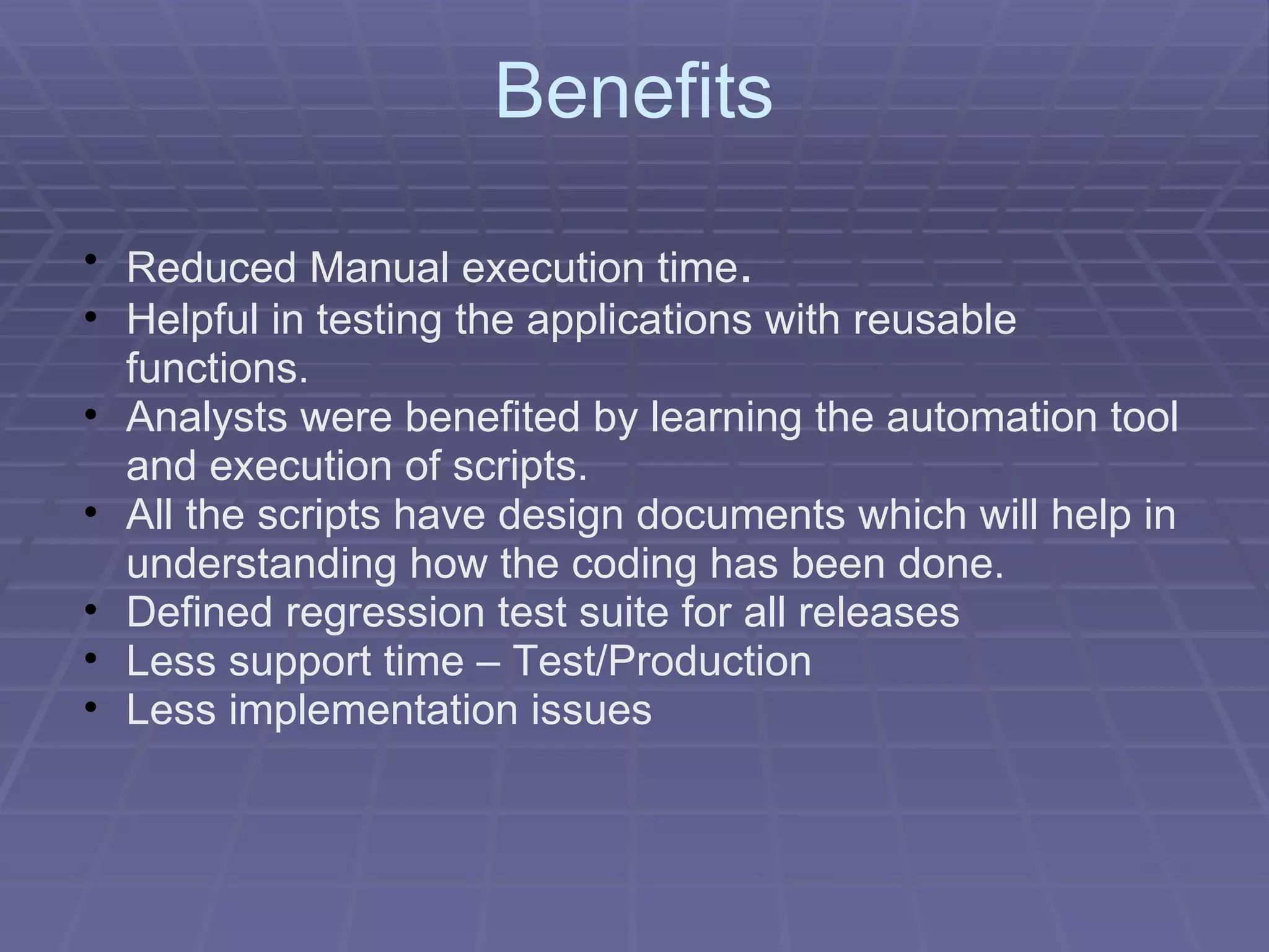 Benefits Reduced Manual execution time . Helpful in testing the applications with reusable functions. Analysts were benefited by learning the automation tool and execution of scripts. All the scripts have design documents which will help in understanding how the coding has been done. Defined regression test suite for all releases Less support time – Test/Production Less implementation issues 