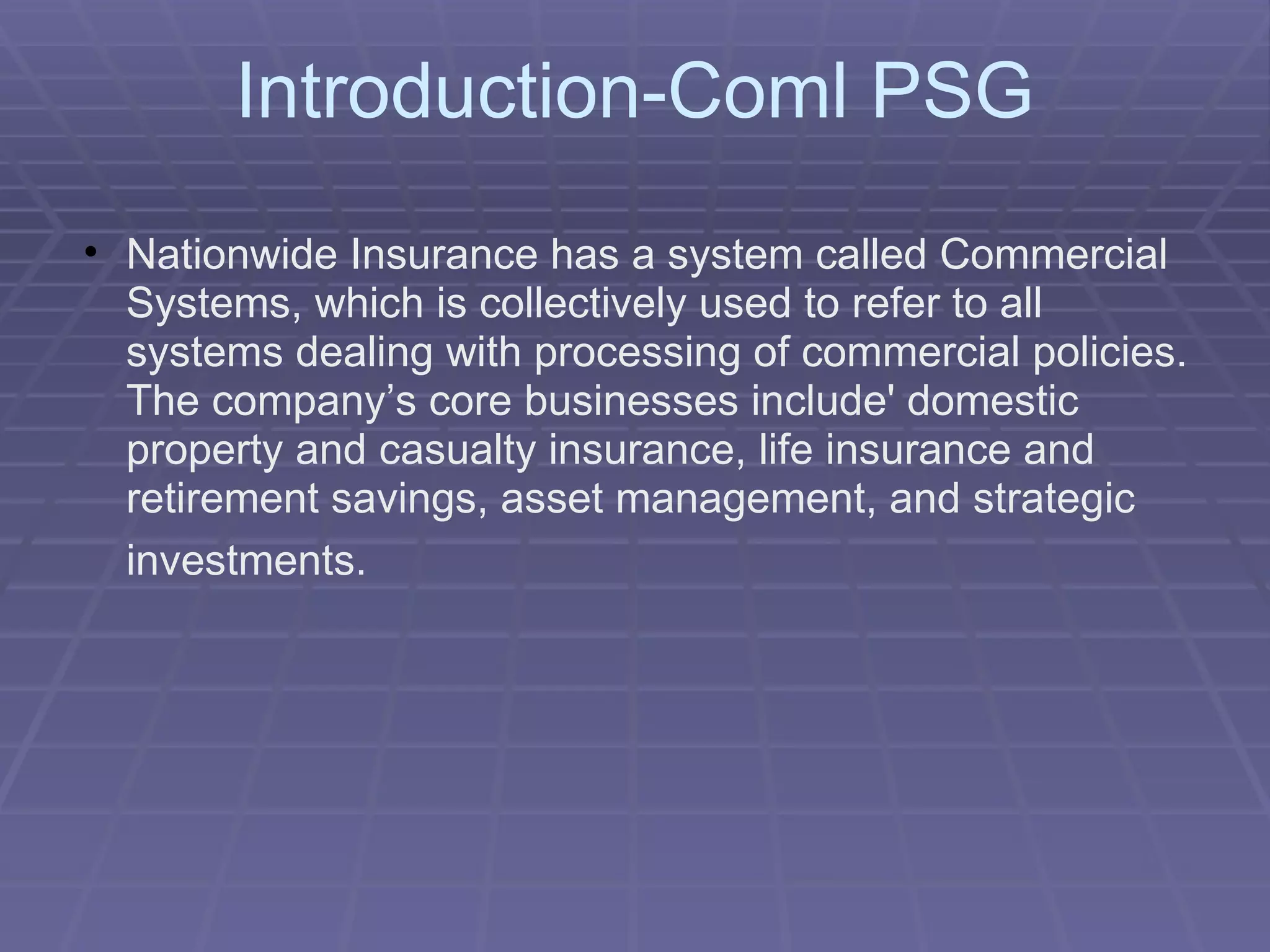 Introduction-Coml PSG Nationwide Insurance has a system called Commercial Systems, which is collectively used to refer to all systems dealing with processing of commercial policies. The company’s core businesses include' domestic property and casualty insurance, life insurance and retirement savings, asset management, and strategic investments.   