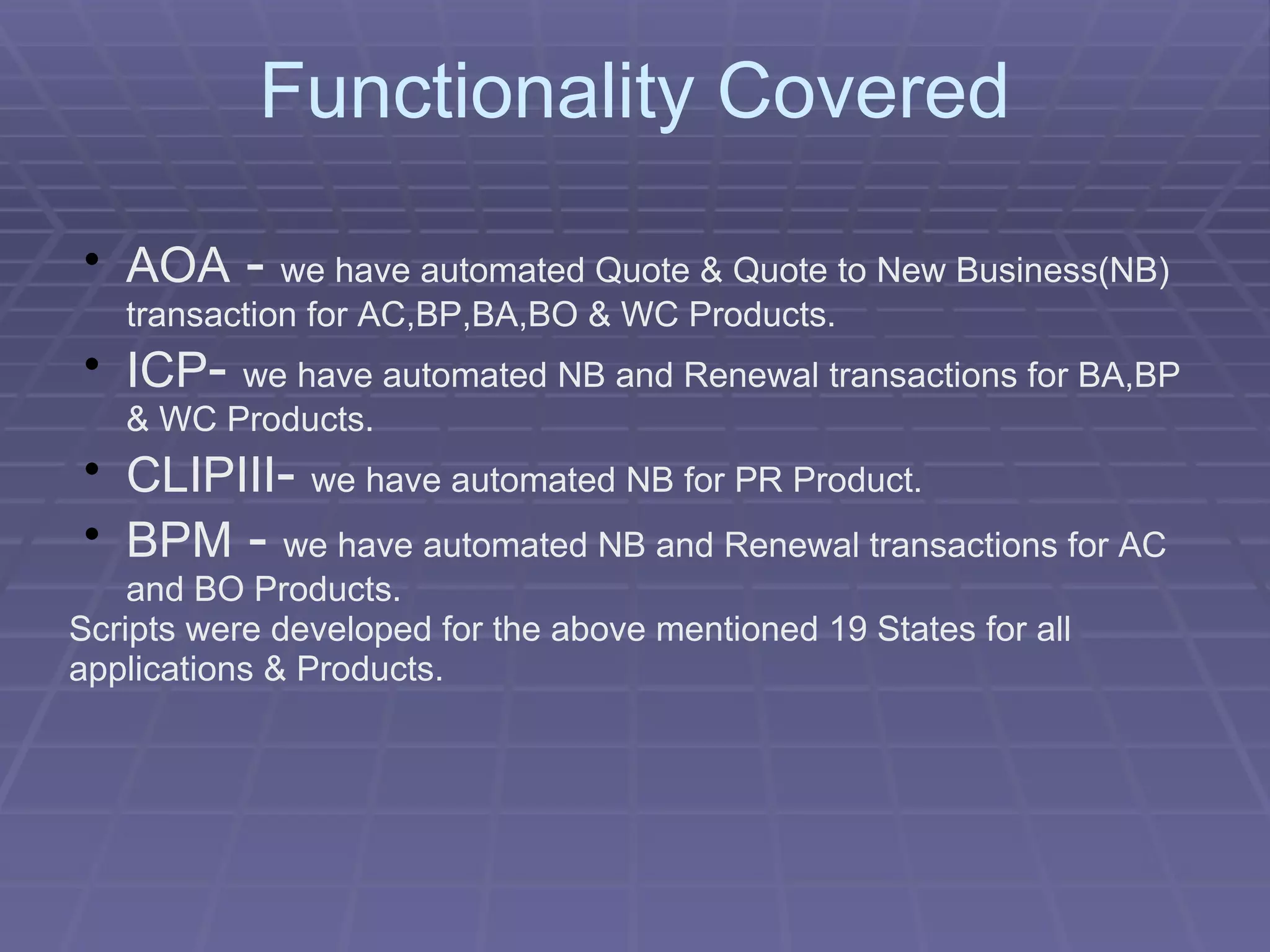 Functionality Covered AOA  -  we have automated Quote & Quote to New Business(NB) transaction for AC,BP,BA,BO & WC Products. ICP -  we have automated NB and Renewal transactions for BA,BP & WC Products. CLIPIII -  we have automated NB for PR Product. BPM  -  we have automated NB and Renewal transactions for AC and BO Products. Scripts were developed for the above mentioned 19 States for all applications & Products. 