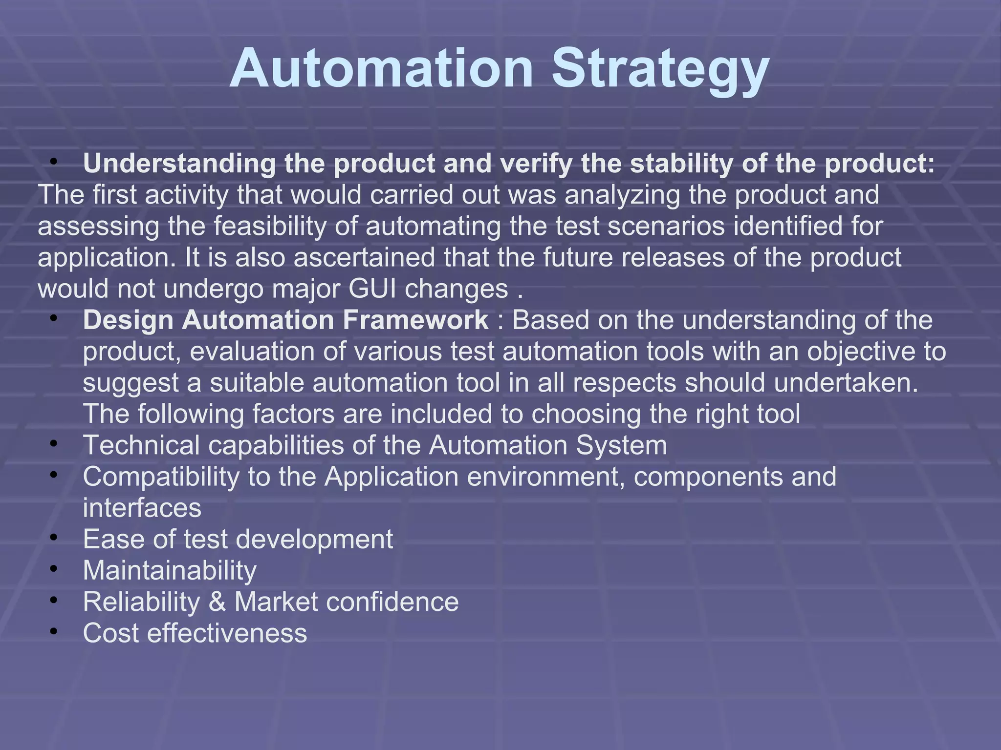 Automation Strategy Understanding the product and verify the stability of the product:  The first activity that would carried out was analyzing the product and assessing the feasibility of automating the test scenarios identified for application. It is also ascertained that the future releases of the product would not undergo major GUI changes . Design Automation Framework  :   Based on the understanding of the product, evaluation of various test automation tools with an objective to suggest a suitable automation tool in all respects should undertaken. The following factors are included to choosing the right tool Technical capabilities of the Automation System  Compatibility to the Application environment, components and interfaces Ease of test development Maintainability  Reliability & Market confidence Cost effectiveness 