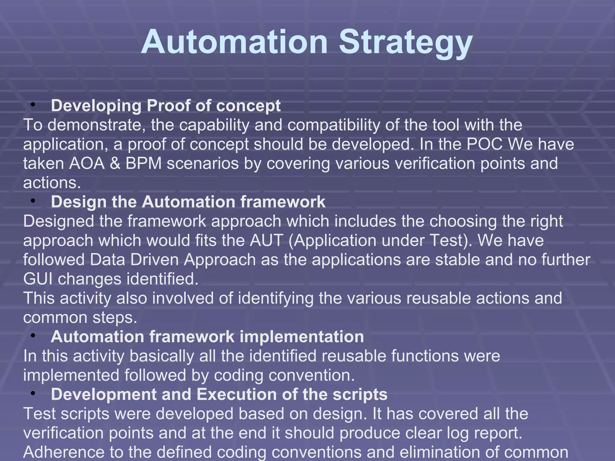 Automation Strategy Developing Proof of concept To demonstrate, the capability and compatibility of the tool with the application, a proof of concept should be developed. In the POC We have taken AOA & BPM scenarios by covering various verification points and actions. Design the Automation framework Designed the framework approach which includes the choosing the right approach which would fits the AUT (Application under Test). We have followed Data Driven Approach as the applications are stable and no further GUI changes identified. This activity also involved of identifying the various reusable actions and common steps. Automation framework implementation In this activity basically all the identified reusable functions were implemented followed by coding convention. Development and Execution of the scripts Test scripts were developed based on design. It has covered all the verification points and at the end it should produce clear log report. Adherence to the defined coding conventions and elimination of common mistakes were ensured in the peer reviews. 