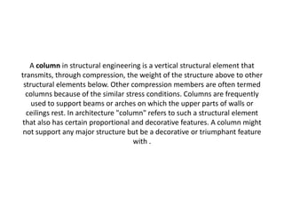 A column in structural engineering is a vertical structural element that
transmits, through compression, the weight of the structure above to other
structural elements below. Other compression members are often termed
columns because of the similar stress conditions. Columns are frequently
used to support beams or arches on which the upper parts of walls or
ceilings rest. In architecture "column" refers to such a structural element
that also has certain proportional and decorative features. A column might
not support any major structure but be a decorative or triumphant feature
with .
 
