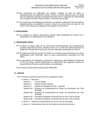 SISTEMA DE DOCUMENTAÇÃO COMLURB
MANUSEIO DO LIXO DOMICILIAR EM EDIFICAÇÕES
42-22-01
Emissão MAI 04
Pág. 10 de 21
7.06 Os condomínios de edificações que abrigam unidades de trato de saúde ou
estabelecimentos de assistência à saúde, humana ou animal, deverão possuir um abrigo
para lixo infectante, separado do depósito temporário de lixo, construído em conformidade
com o disposto na Norma Técnica 42-60-01, de 05 de maio de 2003.
7.07 Os condomínios de edificações já existentes, que abrigam unidades de trato de saúde ou
estabelecimentos de assistência à saúde, humana ou animal, terão um prazo de 120
(cento e vinte) dias para se adequarem ao disposto no item anterior.
8. PENALIDADES
8.01 As infrações ao disposto nesta Norma Técnica serão penalizadas de acordo com o
estabelecido na Lei Municipal 3.273 de 06/09/01.
9. DISPOSIÇÕES FINAIS
9.01 O cálculo do volume diário de lixo, para fins de dimensionamento dos compartimentos
previstos nesta Norma Técnica, deverá ser feito com o auxílio dos índices fornecidos na
Tabela de Produção Diária de Lixo por Tipo de Construção, apresentada no Anexo 2.
9.02 É proibido acumular lixo com fim de utilizá-lo ou removê-lo para outros locais que não os
estabelecidos pela COMLURB, salvo os casos expressamente autorizados por esta
última.
9.03 O licenciamento de edificações, condomínios e loteamentos, pela Prefeitura do Município
do Rio de Janeiro, estará condicionado ao atendimento das exigências contidas na
presente Norma Técnica, a partir da data de sua publicação.
9.04 Os casos omissos serão resolvidos pela COMLURB.
10. ANEXOS
10.01 Constam da presente Norma Técnica os seguintes anexos:
a) Anexo 1 – Desenhos
Desenho 1 – Tubo de Queda
Desenho 2 – Detalhe da Boca Coletora
Desenho 3 – Detalhe de Instalação da Porta - Caçamba
Desenho 4A – Exemplos de Compartimento de Coleta nos Pavimentos com Tubo
de Queda
Desenho 4B – Exemplos de Compartimento de Coleta nos Pavimentos sem Tubo
de Queda
Desenho 5A – Exemplos de Depósito Temporário de Lixo com Tubo de Queda
Desenho 5B – Exemplos de Depósito Temporário de Lixo sem Tubo de Queda
b) Anexo 2 – Tabela de Produção Diária de Lixo por Tipo de Construção
c) Anexo 3 – Características das Vias Sem Saída de Condomínios Abertos
 