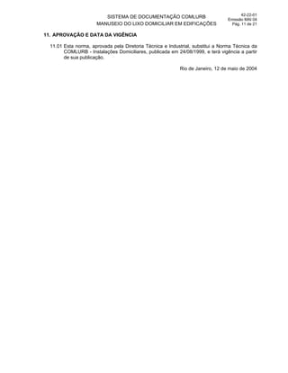 SISTEMA DE DOCUMENTAÇÃO COMLURB
MANUSEIO DO LIXO DOMICILIAR EM EDIFICAÇÕES
42-22-01
Emissão MAI 04
Pág. 11 de 21
11. APROVAÇÃO E DATA DA VIGÊNCIA
11.01 Esta norma, aprovada pela Diretoria Técnica e Industrial, substitui a Norma Técnica da
COMLURB - Instalações Domiciliares, publicada em 24/08/1999, e terá vigência a partir
de sua publicação.
Rio de Janeiro, 12 de maio de 2004
 