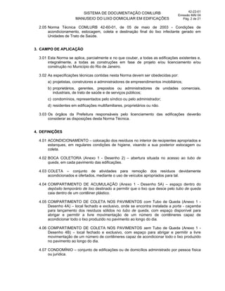 SISTEMA DE DOCUMENTAÇÃO COMLURB
MANUSEIO DO LIXO DOMICILIAR EM EDIFICAÇÕES
42-22-01
Emissão MAI 04
Pág. 2 de 21
2.05 Norma Técnica COMLURB 42-60-01, de 05 de maio de 2003 - Condições de
acondicionamento, estocagem, coleta e destinação final do lixo infectante gerado em
Unidades de Trato de Saúde.
3. CAMPO DE APLICAÇÃO
3.01 Esta Norma se aplica, parcialmente e no que couber, a todas as edificações existentes e,
integralmente, a todas as construções em fase de projeto e/ou licenciamento e/ou
construção no Município do Rio de Janeiro.
3.02 As especificações técnicas contidas nesta Norma devem ser obedecidas por:
a) projetistas, construtores e administradores de empreendimentos imobiliários;
b) proprietários, gerentes, prepostos ou administradores de unidades comerciais,
industriais, de trato de saúde e de serviços públicos;
c) condomínios, representados pelo síndico ou pelo administrador;
d) residentes em edificações multifamiliares, proprietários ou não.
3.03 Os órgãos da Prefeitura responsáveis pelo licenciamento das edificações deverão
considerar as disposições desta Norma Técnica.
4. DEFINIÇÕES
4.01 ACONDICIONAMENTO – colocação dos resíduos no interior de recipientes apropriados e
estanques, em regulares condições de higiene, visando a sua posterior estocagem ou
coleta.
4.02 BOCA COLETORA (Anexo 1 - Desenho 2) – abertura situada no acesso ao tubo de
queda, em cada pavimento das edificações.
4.03 COLETA – conjunto de atividades para remoção dos resíduos devidamente
acondicionados e ofertados, mediante o uso de veículos apropriados para tal.
4.04 COMPARTIMENTO DE ACUMULAÇÃO (Anexo 1 - Desenho 5A) – espaço dentro do
depósito temporário de lixo destinado a permitir que o lixo que desce pelo tubo de queda
caia dentro de um contêiner plástico.
4.05 COMPARTIMENTO DE COLETA NOS PAVIMENTOS com Tubo de Queda (Anexo 1 -
Desenho 4A) – local fechado e exclusivo, onde se encontra instalada a porta - caçamba
para lançamento dos resíduos sólidos no tubo de queda, com espaço disponível para
abrigar e permitir a livre movimentação de um número de contêineres capaz de
acondicionar todo o lixo produzido no pavimento ao longo do dia.
4.06 COMPARTIMENTO DE COLETA NOS PAVIMENTOS sem Tubo de Queda (Anexo 1 -
Desenho 4B) – local fechado e exclusivo, com espaço para abrigar e permitir a livre
movimentação de um número de contêineres capaz de acondicionar todo o lixo produzido
no pavimento ao longo do dia.
4.07 CONDOMÍNIO – conjunto de edificações ou de domicílios administrado por pessoa física
ou jurídica.
 
