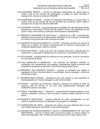 SISTEMA DE DOCUMENTAÇÃO COMLURB
MANUSEIO DO LIXO DOMICILIAR EM EDIFICAÇÕES
42-22-01
Emissão MAI 04
Pág. 3 de 21
4.08 CONDOMÍNIO ABERTO – conjunto de edificações administrado por pessoa física ou
jurídica, onde as vias internas são franqueadas ao tráfego em geral, permitindo a
passagem dos veículos de coleta da COMLURB.
4.09 CONDOMÍNIO FECHADO – conjunto de edificações administrado por pessoa física ou
jurídica, onde as vias internas são de uso exclusivo dos moradores, sendo vedada a
passagem dos veículos de coleta da COMLURB.
4.10 CONTÊINER PLÁSTICO – recipiente fabricado em polietileno de alta densidade (PEAD),
atendendo às normas ANSI Z 245-60 (Tipo B) e ANSI Z 245-30, nas capacidades de 120
(cento e vinte), 240 (duzentos e quarenta) e 360 (trezentos e sessenta) litros.
4.11 DEPÓSITO TEMPORÁRIO DE LIXO (Anexo 1 - Desenhos 5A e 5B) – compartimento,
destinado exclusivamente ao armazenamento temporário do lixo produzido na edificação
e no terreno onde esta se situa, até o momento da coleta.
4.12 DISPOSITIVO DE BASCULAMENTO ou “LIFTER” - dispositivo montado nos veículos de
coleta com o objetivo de bascular automaticamente os resíduos acondicionados em
contêineres plásticos para o interior do veículo.
4.13 EDIFICAÇÃO MISTA – prédio onde parte das unidades construídas é utilizada para fins
residenciais e a outra parte é utilizada para fins comerciais ou de prestação de serviços.
4.14 ESTOCAGEM – armazenamento dos resíduos em local adequado, de forma controlada e
por curto período de tempo.
4.15 LIXO DOMICILIAR ou DOMÉSTICO - lixo produzido em habitação unifamiliar ou
multifamiliar com características não perigosas, especialmente aquele proveniente das
atividades de preparação de alimentos ou da limpeza regular desses locais.
4.16 MANUSEIO DOS RESÍDUOS SÓLIDOS – conjunto de atividades que engloba a
segregação na fonte, acondicionamento, movimentação interna, estocagem e oferta dos
resíduos para coleta.
4.17 MOVIMENTAÇÃO INTERNA – transferência física dos resíduos ou dos recipientes do
local de geração até o local de estocagem ou até o local de oferta.
4.18 OFERTA – colocação dos recipientes contendo os resíduos na calçada de frente do
domicílio, junto ao meio-fio, ou em outro local especificamente designado pela
COMLURB, visando a sua coleta.
4.19 PORTA - CAÇAMBA (Anexo 1 - Desenho 3) – equipamento de vedação instalado na boca
coletora e destinado a lançar no tubo de queda os resíduos sólidos colocados em seu
interior.
4.20 RESÍDUOS RECICLÁVEIS - resíduos passíveis de serem reintroduzidos no ciclo
produtivo mediante processos de segregação, recuperação ou reutilização.
4.21 SEGREGAÇÃO NA FONTE – separação dos resíduos nos seus diferentes tipos ou nas
suas frações passíveis de valorização, no seu local de geração.
4.22 SISTEMA DE ACONDICIONAMENTO, COLETA E ARMAZENAMENTO DE LIXO NAS
EDIFICAÇÕES – conjunto de etapas pelas quais devem passar os resíduos sólidos no
interior das edificações, até o momento da sua oferta para fins da coleta regular do lixo.
 